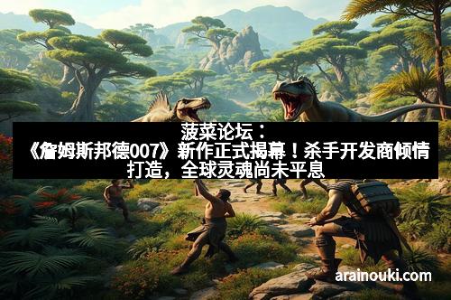 菠菜论坛：《詹姆斯邦德007》新作正式揭幕！杀手开发商倾情打造，全球灵魂尚未平息