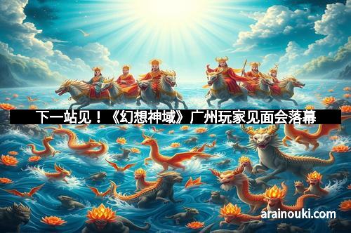 下一站见！《幻想神域》广州玩家见面会落幕